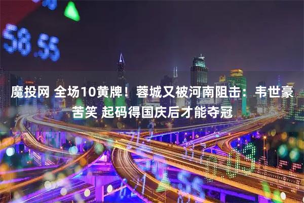 魔投网 全场10黄牌！蓉城又被河南阻击：韦世豪苦笑 起码得国庆后才能夺冠