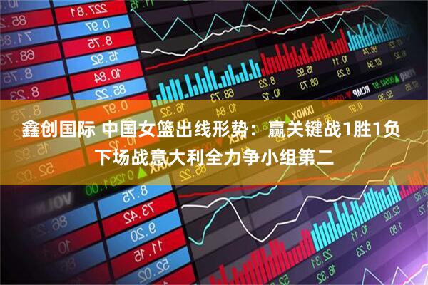 鑫创国际 中国女篮出线形势：赢关键战1胜1负 下场战意大利全力争小组第二