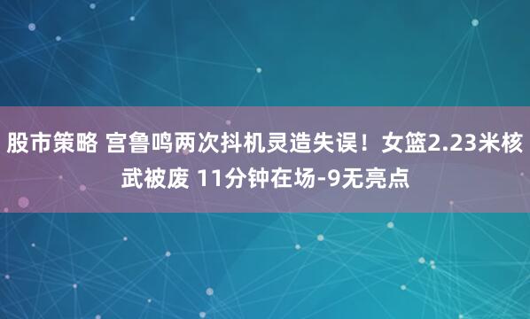 股市策略 宫鲁鸣两次抖机灵造失误！女篮2.23米核武被废 11分钟在场-9无亮点