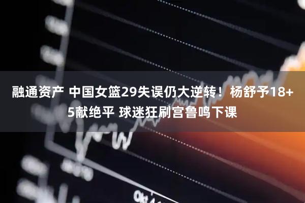 融通资产 中国女篮29失误仍大逆转！杨舒予18+5献绝平 球迷狂刷宫鲁鸣下课