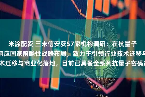 米涂配资 三未信安获57家机构调研：在抗量子密码领域，公司正积极响应国家前瞻性战略布局，致力于引领行业技术迁移与商业化落地，目前已具备全系列抗量子密码产品（附调研问答）