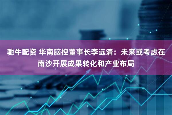 驰牛配资 华南脑控董事长李远清：未来或考虑在南沙开展成果转化和产业布局