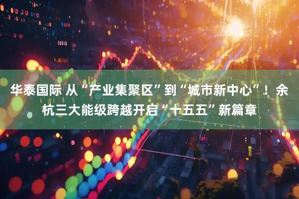 华泰国际 从“产业集聚区”到“城市新中心”！余杭三大能级跨越开启“十五五”新篇章