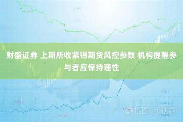 财盛证券 上期所收紧锡期货风控参数 机构提醒参与者应保持理性