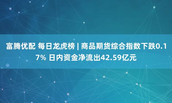 富腾优配 每日龙虎榜 | 商品期货综合指数下跌0.17% 日内资金净流出42.59亿元