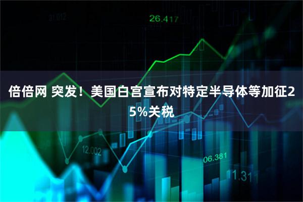 倍倍网 突发！美国白宫宣布对特定半导体等加征25%关税