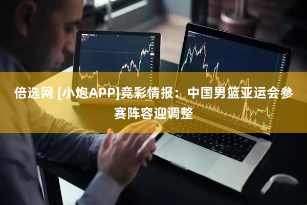 倍选网 [小炮APP]竞彩情报：中国男篮亚运会参赛阵容迎调整