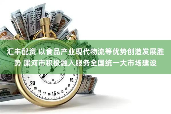 汇丰配资 以食品产业现代物流等优势创造发展胜势 漯河市积极融入服务全国统一大市场建设