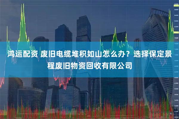 鸿运配资 废旧电缆堆积如山怎么办？选择保定景程废旧物资回收有限公司