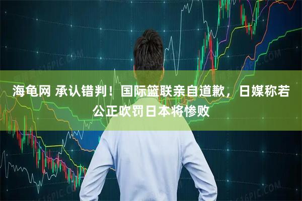 海龟网 承认错判！国际篮联亲自道歉，日媒称若公正吹罚日本将惨败