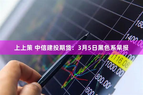 上上策 中信建投期货：3月5日黑色系早报
