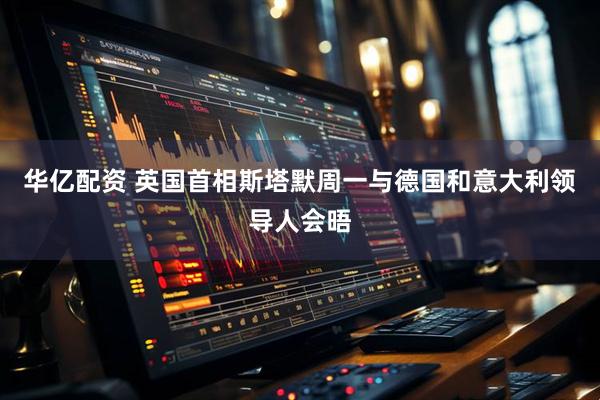 华亿配资 英国首相斯塔默周一与德国和意大利领导人会晤