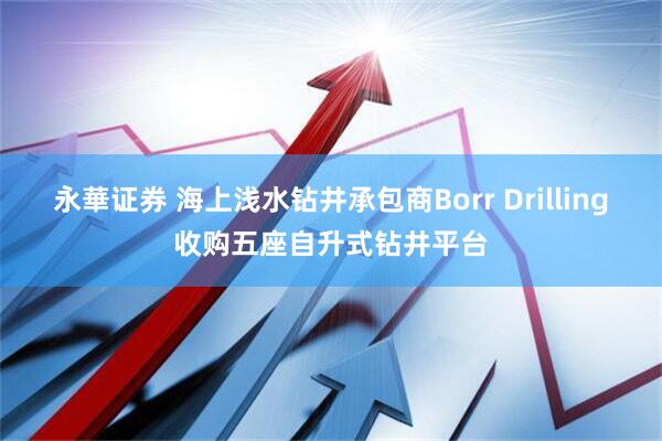 永華证券 海上浅水钻井承包商Borr Drilling收购五座自升式钻井平台
